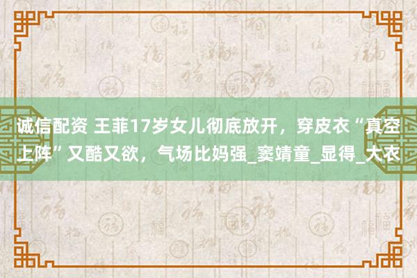 诚信配资 王菲17岁女儿彻底放开，穿皮衣“真空上阵”又酷又欲，气场比妈强_窦靖童_显得_大衣
