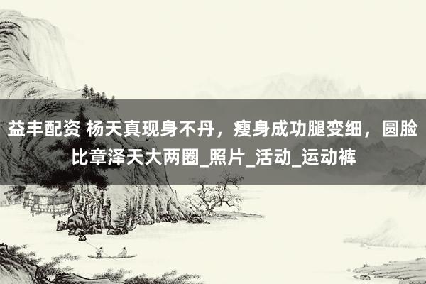 益丰配资 杨天真现身不丹，瘦身成功腿变细，圆脸比章泽天大两圈_照片_活动_运动裤
