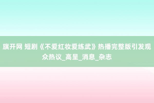 旗开网 短剧《不爱红妆爱练武》热播完整版引发观众热议_高呈_消息_杂志