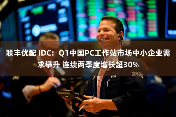 联丰优配 IDC：Q1中国PC工作站市场中小企业需求攀升 连续两季度增长超30%