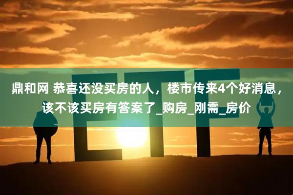 鼎和网 恭喜还没买房的人，楼市传来4个好消息，该不该买房有答案了_购房_刚需_房价