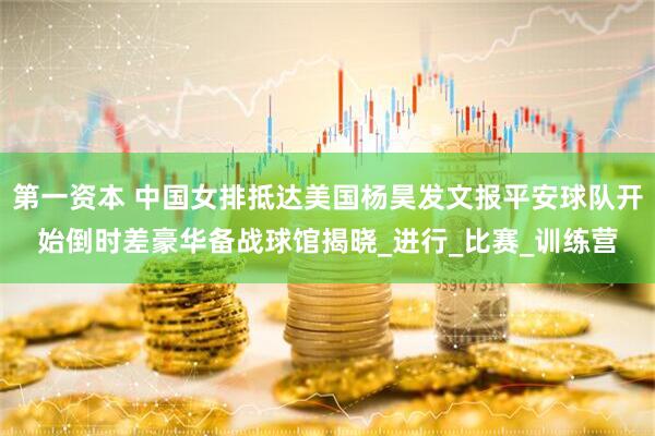第一资本 中国女排抵达美国杨昊发文报平安球队开始倒时差豪华备战球馆揭晓_进行_比赛_训练营