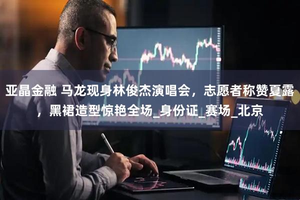 亚晶金融 马龙现身林俊杰演唱会，志愿者称赞夏露，黑裙造型惊艳全场_身份证_赛场_北京