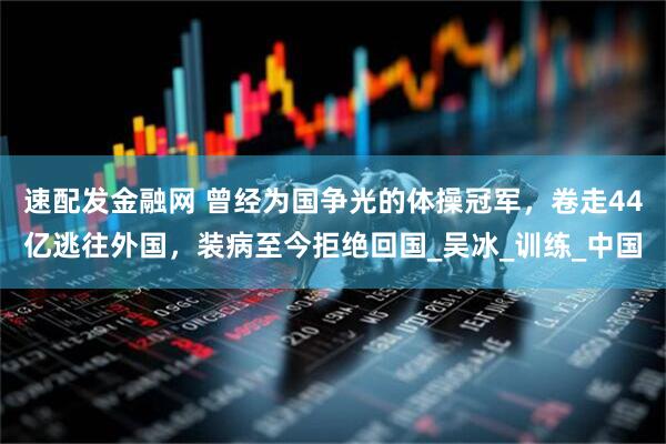 速配发金融网 曾经为国争光的体操冠军，卷走44亿逃往外国，装病至今拒绝回国_吴冰_训练_中国