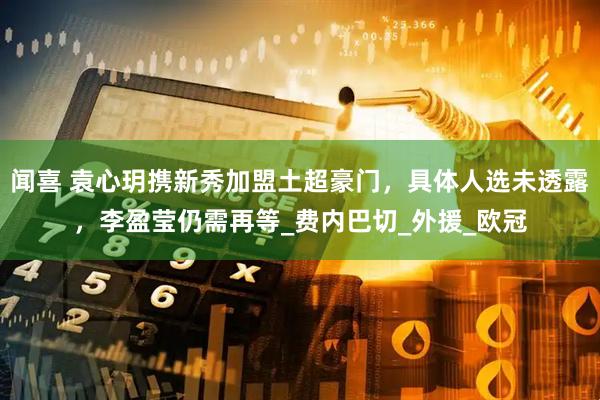 闻喜 袁心玥携新秀加盟土超豪门，具体人选未透露，李盈莹仍需再等_费内巴切_外援_欧冠