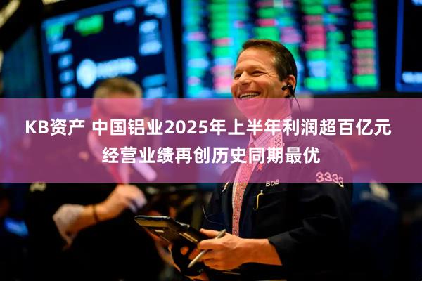 KB资产 中国铝业2025年上半年利润超百亿元 经营业绩再创历史同期最优