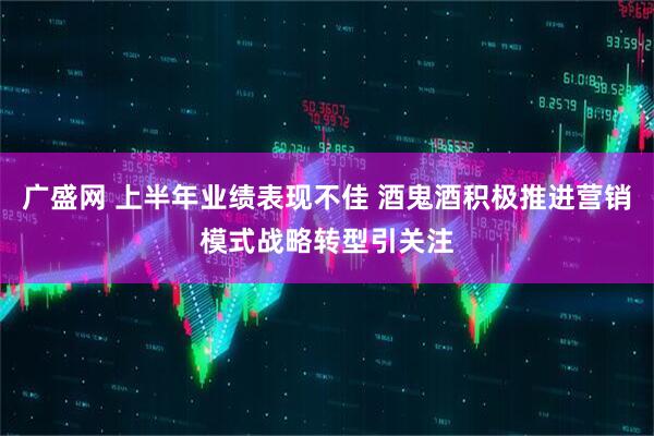 广盛网 上半年业绩表现不佳 酒鬼酒积极推进营销模式战略转型引关注
