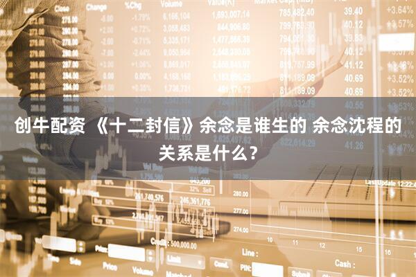 创牛配资 《十二封信》余念是谁生的 余念沈程的关系是什么？