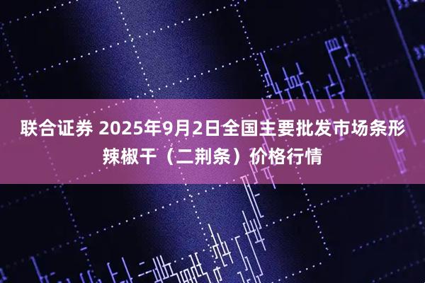 联合证券 2025年9月2日全国主要批发市场条形辣椒干（二荆条）价格行情