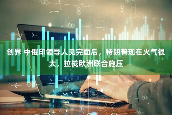 创界 中俄印领导人见完面后，特朗普现在火气很大，拉拢欧洲联合施压