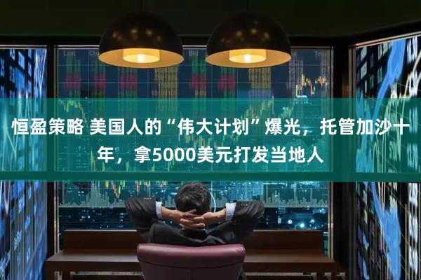 恒盈策略 美国人的“伟大计划”爆光，托管加沙十年，拿5000美元打发当地人