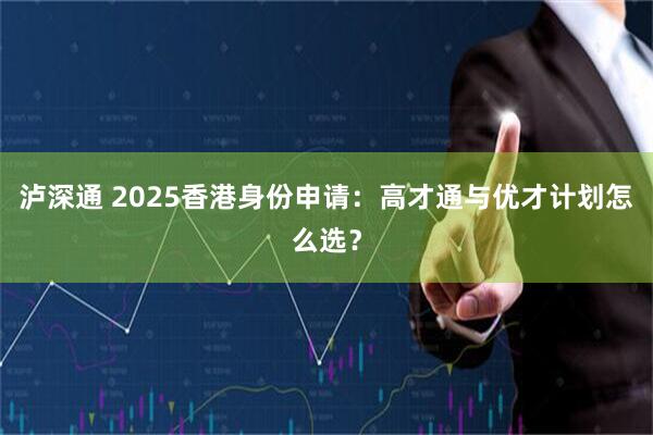 泸深通 2025香港身份申请：高才通与优才计划怎么选？