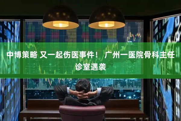 中博策略 又一起伤医事件！ 广州一医院骨科主任诊室遇袭