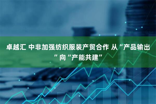 卓越汇 中非加强纺织服装产贸合作 从“产品输出”向“产能共建”