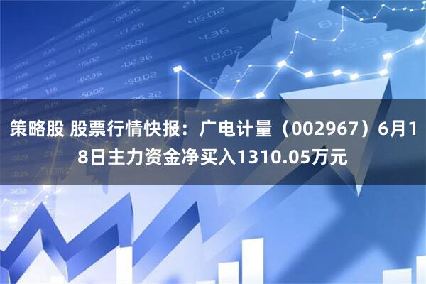 策略股 股票行情快报：广电计量（002967）6月18日主力资金净买入1310.05万元