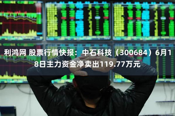 利鸿网 股票行情快报：中石科技（300684）6月18日主力资金净卖出119.77万元