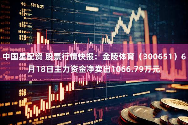 中国星配资 股票行情快报：金陵体育（300651）6月18日主力资金净卖出1066.79万元