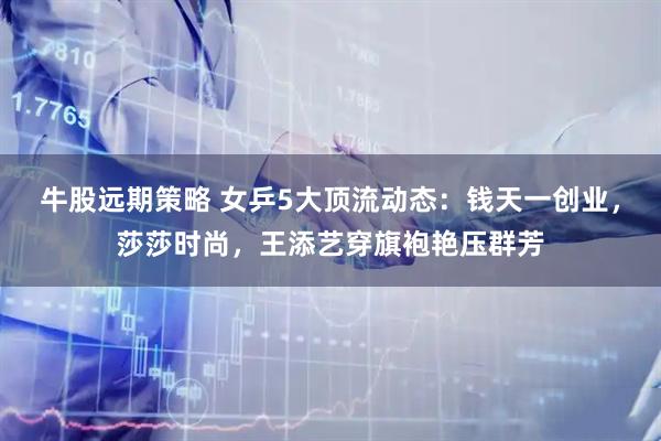 牛股远期策略 女乒5大顶流动态：钱天一创业，莎莎时尚，王添艺穿旗袍艳压群芳